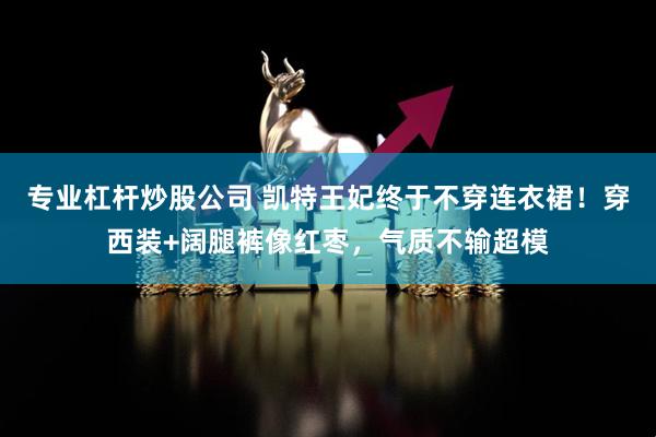 专业杠杆炒股公司 凯特王妃终于不穿连衣裙！穿西装+阔腿裤像红枣，气质不输超模