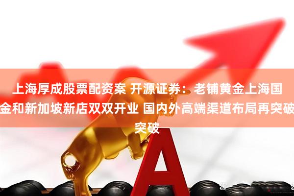 上海厚成股票配资案 开源证券：老铺黄金上海国金和新加坡新店双双开业 国内外高端渠道布局再突破