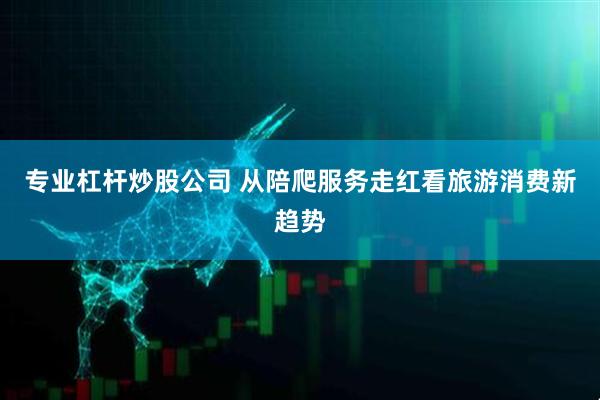 专业杠杆炒股公司 从陪爬服务走红看旅游消费新趋势