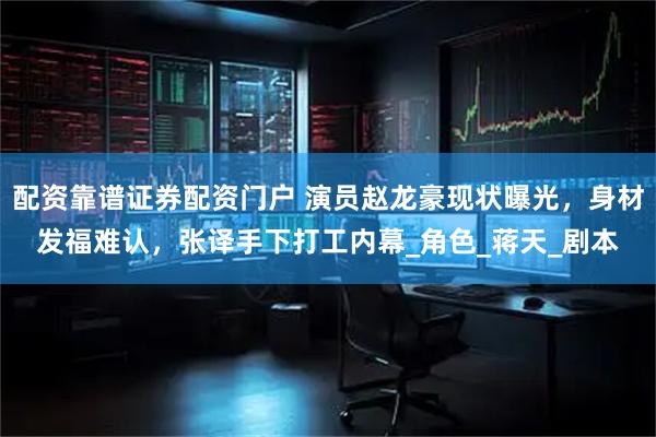 配资靠谱证券配资门户 演员赵龙豪现状曝光，身材发福难认，张译手下打工内幕_角色_蒋天_剧本