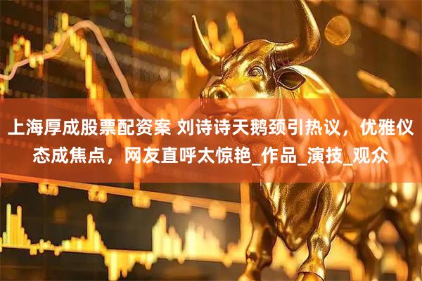 上海厚成股票配资案 刘诗诗天鹅颈引热议，优雅仪态成焦点，网友直呼太惊艳_作品_演技_观众