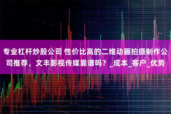 专业杠杆炒股公司 性价比高的二维动画拍摄制作公司推荐，文丰影视传媒靠谱吗？_成本_客户_优势