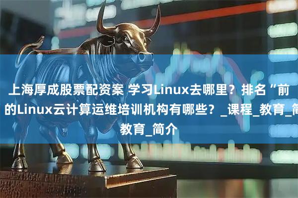 上海厚成股票配资案 学习Linux去哪里？排名“前六”的Linux云计算运维培训机构有哪些？_课程_教育_简介