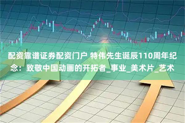 配资靠谱证券配资门户 特伟先生诞辰110周年纪念：致敬中国动画的开拓者_事业_美术片_艺术