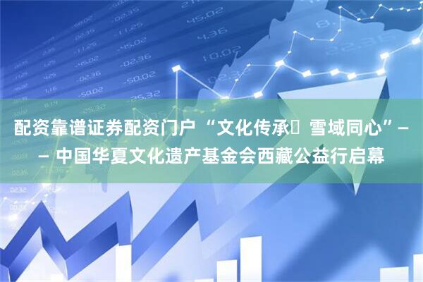 配资靠谱证券配资门户 “文化传承・雪域同心”—— 中国华夏文化遗产基金会西藏公益行启幕