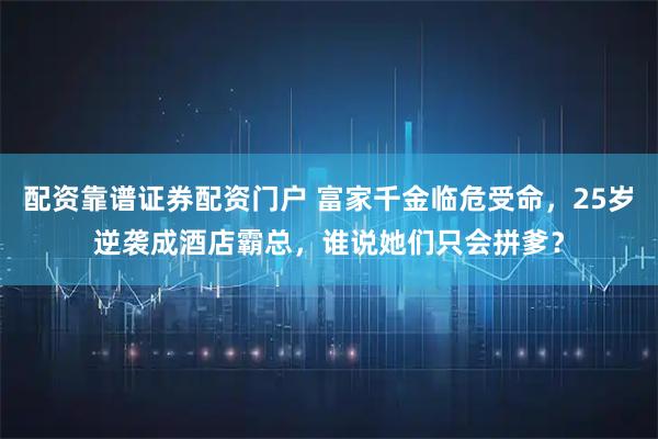配资靠谱证券配资门户 富家千金临危受命，25岁逆袭成酒店霸总，谁说她们只会拼爹？