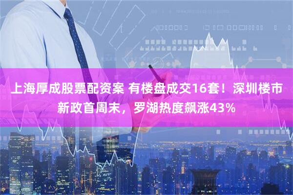上海厚成股票配资案 有楼盘成交16套！深圳楼市新政首周末，罗湖热度飙涨43%