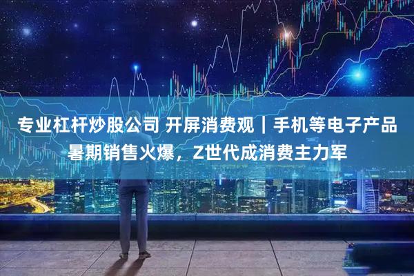 专业杠杆炒股公司 开屏消费观｜手机等电子产品暑期销售火爆，Z世代成消费主力军