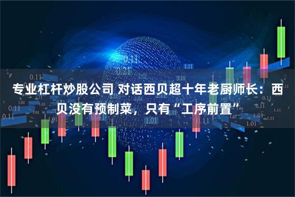 专业杠杆炒股公司 对话西贝超十年老厨师长：西贝没有预制菜，只有“工序前置”