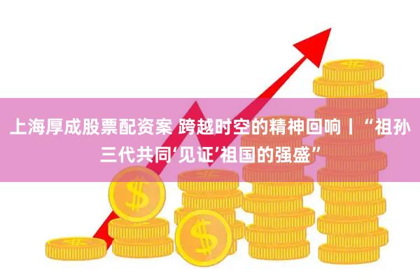 上海厚成股票配资案 跨越时空的精神回响丨“祖孙三代共同‘见证’祖国的强盛”