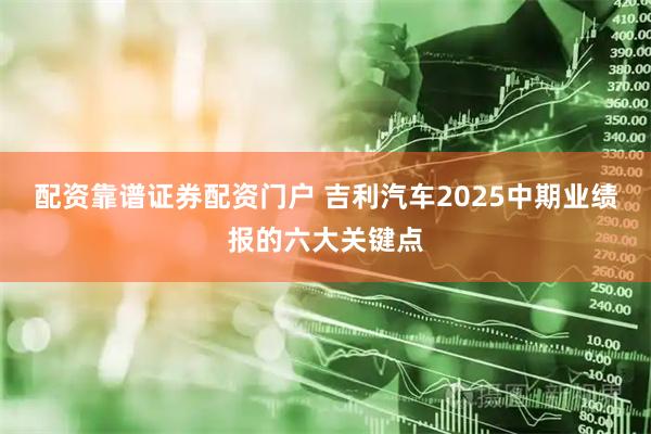 配资靠谱证券配资门户 吉利汽车2025中期业绩报的六大关键点