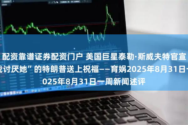 配资靠谱证券配资门户 美国巨星泰勒·斯威夫特官宣订婚 曾说“我讨厌她”的特朗普送上祝福——育娲2025年8月31日一周新闻述评