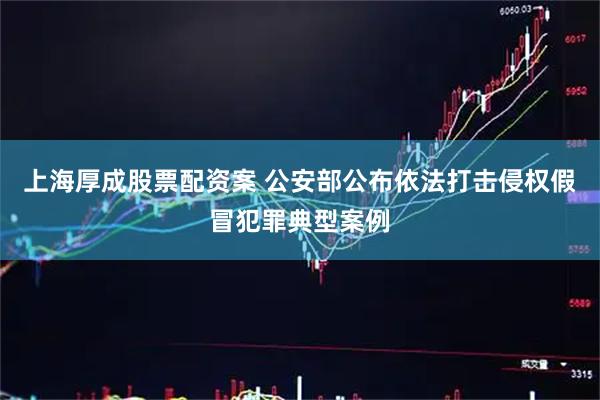 上海厚成股票配资案 公安部公布依法打击侵权假冒犯罪典型案例