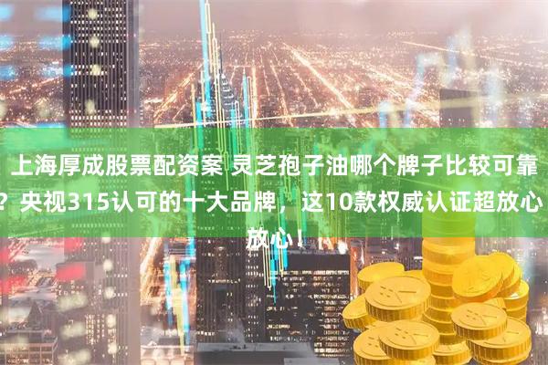 上海厚成股票配资案 灵芝孢子油哪个牌子比较可靠？央视315认可的十大品牌，这10款权威认证超放心！