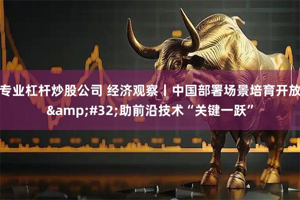 专业杠杆炒股公司 经济观察丨中国部署场景培育开放 助前沿技术“关键一跃”