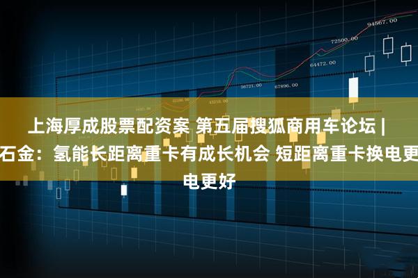 上海厚成股票配资案 第五届搜狐商用车论坛 | 帅石金：氢能长距离重卡有成长机会 短距离重卡换电更好