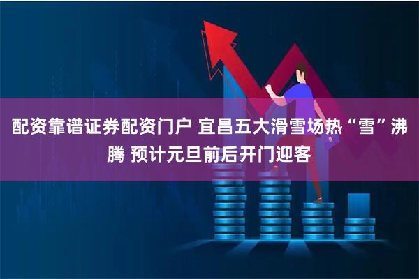配资靠谱证券配资门户 宜昌五大滑雪场热“雪”沸腾 预计元旦前后开门迎客
