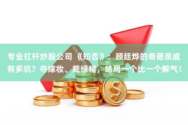 专业杠杆炒股公司 《知否》：顾廷烨的奇葩亲戚有多坑？夺嫁妆、戴绿帽，结局一个比一个解气！