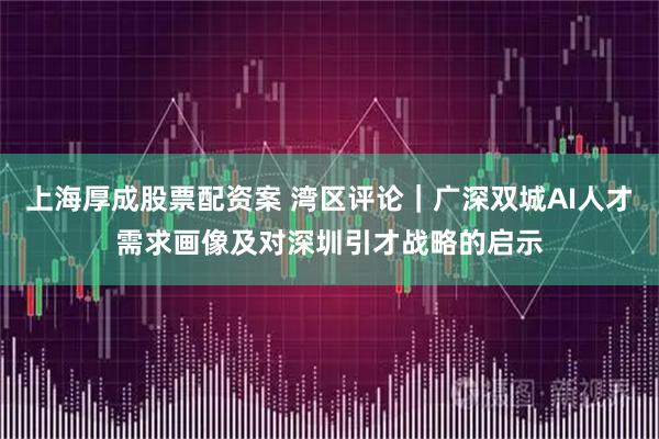 上海厚成股票配资案 湾区评论｜广深双城AI人才需求画像及对深圳引才战略的启示