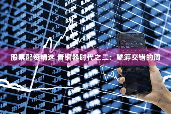 股票配资精选 青铜器时代之二：觥筹交错的周