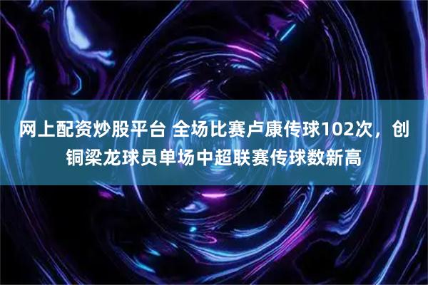 网上配资炒股平台 全场比赛卢康传球102次，创铜梁龙球员单场中超联赛传球数新高