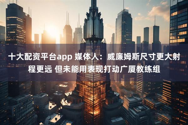 十大配资平台app 媒体人：威廉姆斯尺寸更大射程更远 但未能用表现打动广厦教练组