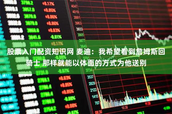 股票入门配资知识网 麦迪：我希望看到詹姆斯回骑士 那样就能以体面的方式为他送别
