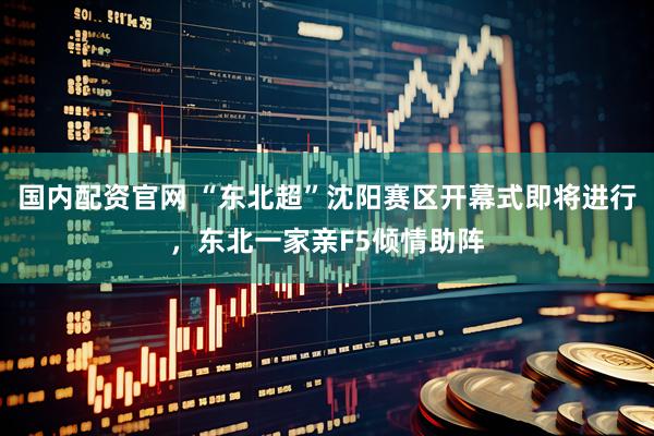 国内配资官网 “东北超”沈阳赛区开幕式即将进行，东北一家亲F5倾情助阵