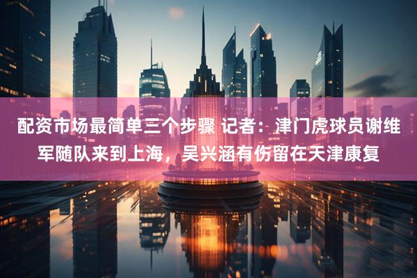 配资市场最简单三个步骤 记者：津门虎球员谢维军随队来到上海，吴兴涵有伤留在天津康复