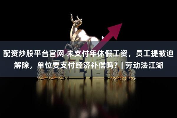 配资炒股平台官网 未支付年休假工资，员工提被迫解除，单位要支付经济补偿吗？| 劳动法江湖