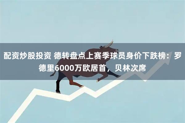 配资炒股投资 德转盘点上赛季球员身价下跌榜：罗德里6000万欧居首，贝林次席